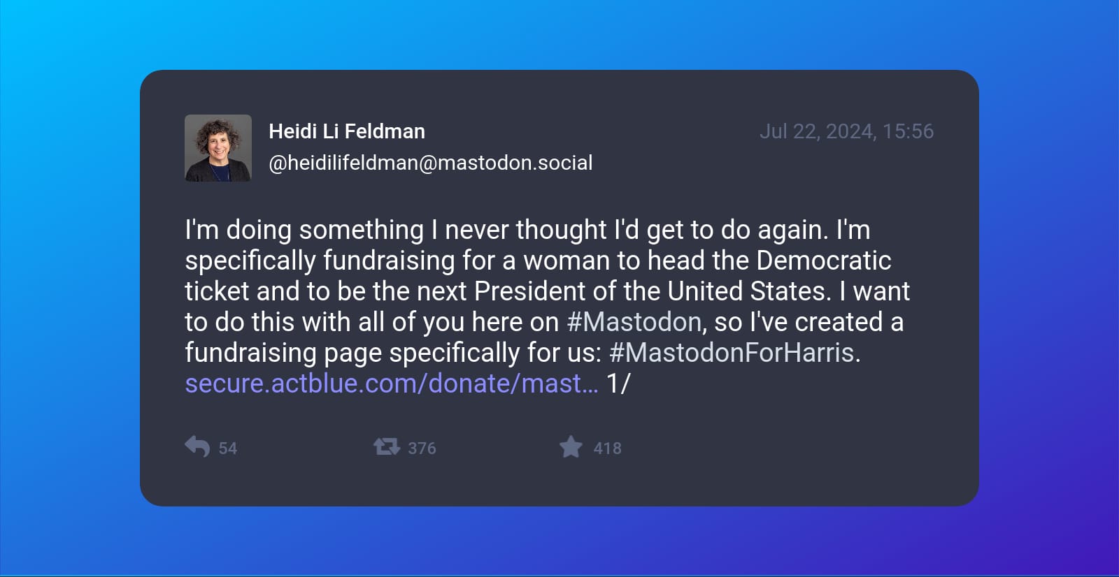 A screenshot of post by Heidi Li Feldman (@heidilifeldman@mastodon.social) beautified by Mastopoet tool. It was posted on Jul 22, 2024, 15:56 and has 418 favourites, 376 boosts and 54 replies.  I'm doing something I never thought I'd get to do again. I'm specifically fundraising for a woman to head the Democratic ticket and to be the next President of the United States. I want to do this with all of you here on #Mastodon, so I've created a fundraising page specifically for us: #MastodonForHarris. secure.actblue.com/donate/mast 1/