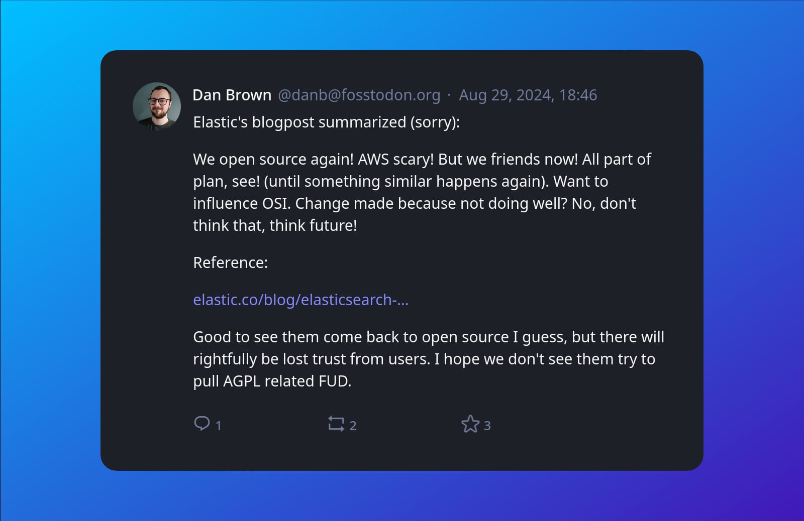 A screenshot of post by Dan Brown (@danb@fosstodon.org) beautified by Mastopoet tool. It was posted on Aug 29, 2024, 18:46 and has 3 favourites, 2 boosts and 1 replies.  Elastic's blogpost summarized (sorry):  We open source again! AWS scary! But we friends now! All part of plan, see! (until something similar happens again). Want to influence OSI. Change made because not doing well? No, don't think that, think future!  Reference:  elastic.co/blog/elasticsearch-  Good to see them come back to open source I guess, but there will rightfully be lost trust from users. I hope we don't see them try to pull AGPL related FUD.